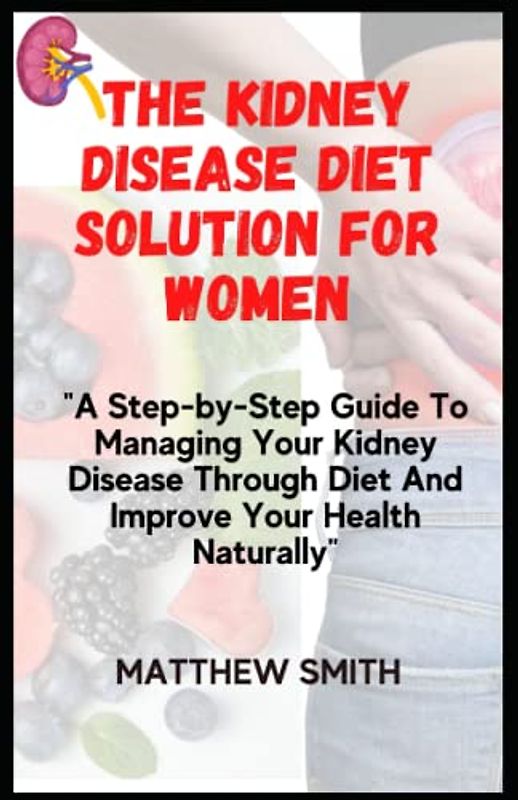 The Kidney Disease Diet Solution For Women: A Step-by-Step Guide To Managing Your Kidney Disease Through Diet And Improve Your Health Naturally