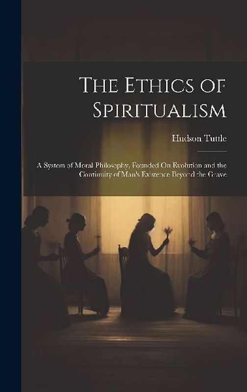 The Ethics of Spiritualism: A System of Moral Philosophy, Founded On Evolution and the Continuity of Man's Existence Beyond the Grave