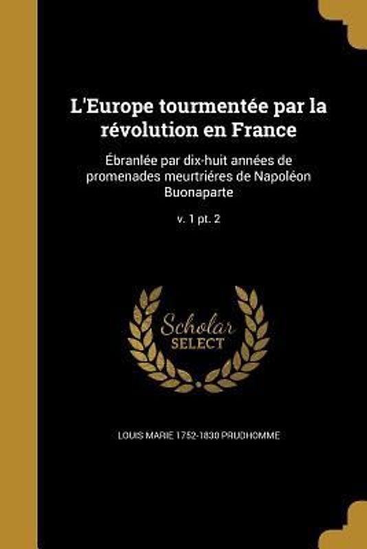 L'Europe tourmentée par la révolution en France: Ébranlée par dix-huit années de promenades meurtriéres de Napoléon Buonaparte; v. 1 pt. 2