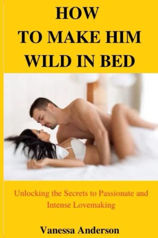 How to make him wild in bed: Unlocking the secrets to passionate and intense lovemaking