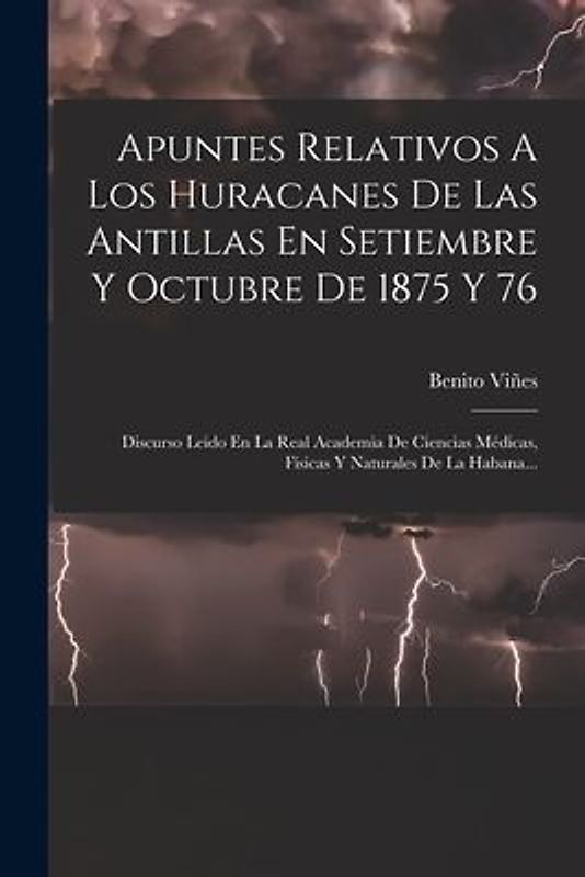 Apuntes Relativos A Los Huracanes De Las Antillas En Setiembre Y Octubre De 1875 Y 76: Discurso Leido En La Real Academia De Ciencias Médicas, Físicas