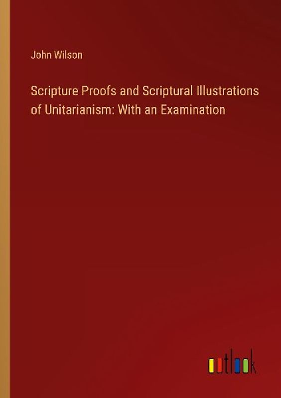 Scripture Proofs and Scriptural Illustrations of Unitarianism: With an Examination