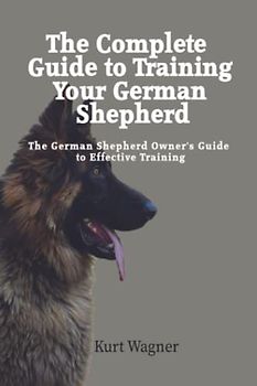 The Ultimate Guide to Training Your German Shepherd: Complete Guide to Training Your German Shepherd Puppy: Includes Sit, Stay, Heel, Come, Crate, Leash, Socialization, and How to Eliminate Bad Habits