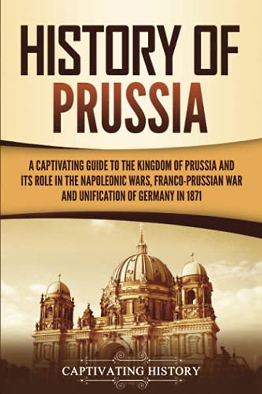 History of Prussia: A Captivating Guide to the Kingdom of Prussia and Its Role in the Napoleonic Wars, Franco-Prussian War, and Unification of Germany in 1871 (Exploring Germany’s Past)