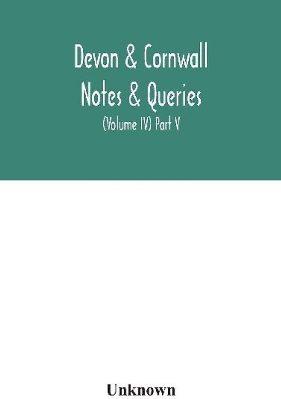 Devon & Cornwall Notes & Queries; A Quarterly Journal Devoted To The Local History, Biography And Antiquities Of The Counties Of Devon And Cornwall (Volume Iv) Part V.