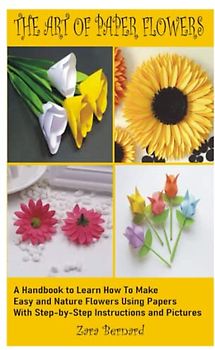 THE ART OF PAPER FLOWERS: A Handbook to learn how to Make Easy flowers and Nature Flowers, Using Papers With Step-by-Step Instructions and Pictures
