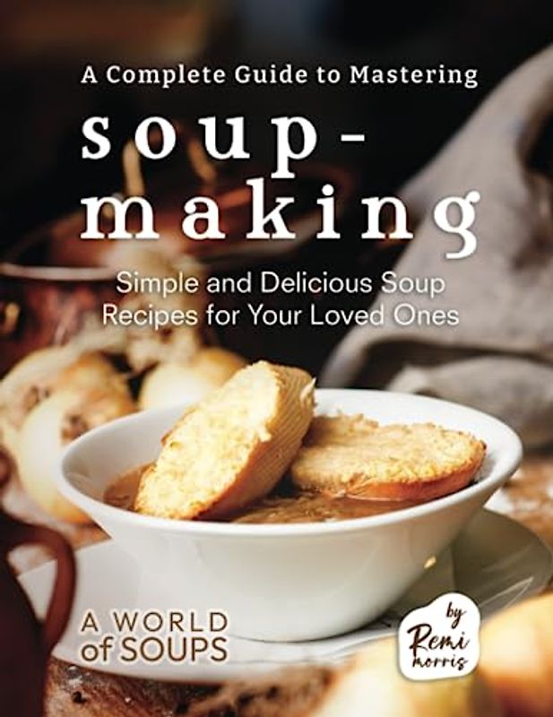 A Complete Guide to Mastering Soup-Making: Simple and Delicious Soup Recipes for Your Loved Ones (A World of Soups)
