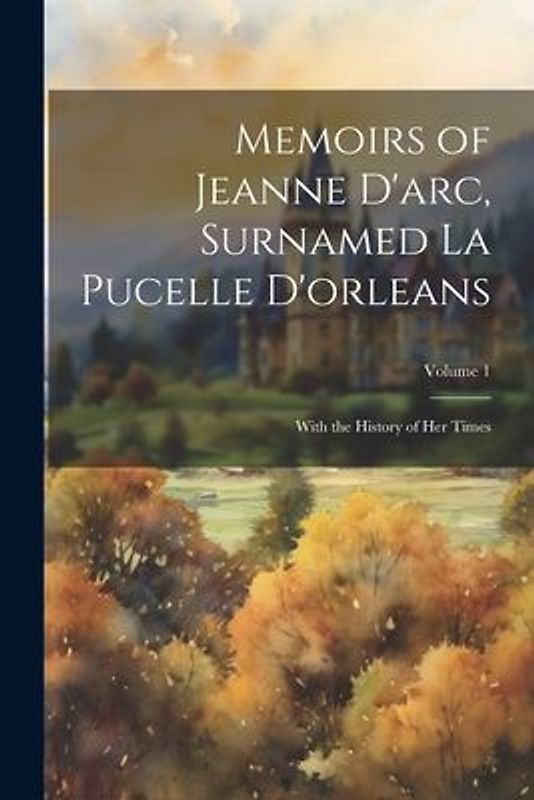 Memoirs of Jeanne D'arc, Surnamed La Pucelle D'orleans: With the History of Her Times; Volume 1