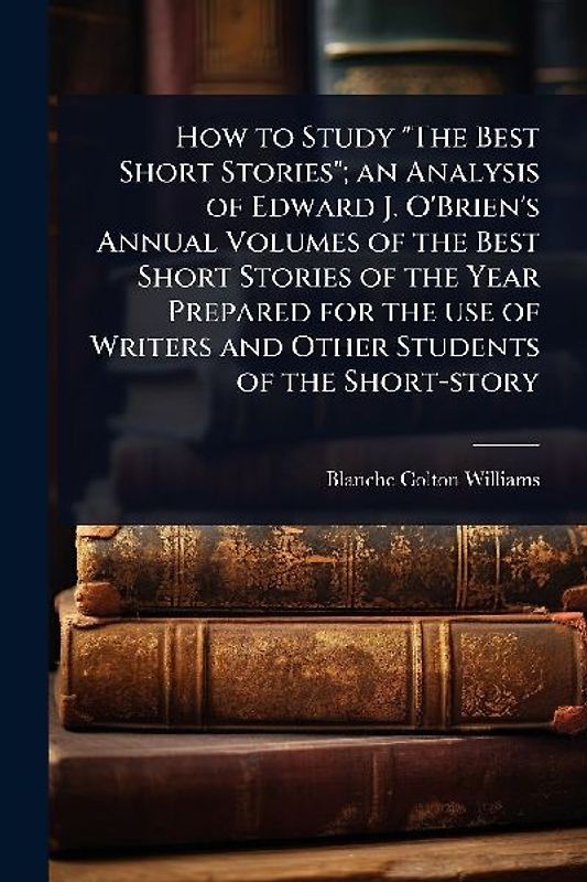 How to Study "The Best Short Stories"; an Analysis of Edward J. O'Brien's Annual Volumes of the Best Short Stories of the Year Prepared for the use of Writers and Other Students of the Short-story