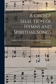 A Choice Selection of Hymns and Spiritual Songs: Designed to Aid in the Devotions of Prayer, Conference, and Camp-meetings.