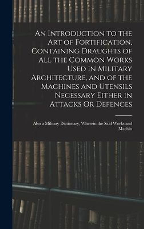 An Introduction to the Art of Fortification, Containing Draughts of All the Common Works Used in Military Architecture, and of the Machines and Utensils Necessary Either in Attacks Or Defences