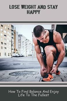 Lose Weight And Stay Happy: How To Find Balance And Enjoy Life To The Fullest