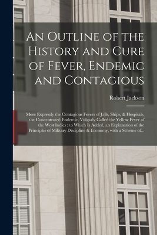 An Outline of the History and Cure of Fever, Endemic and Contagious: More Expressly the Contagious Fevers of Jails, Ships, & Hospitals, the Concentrat