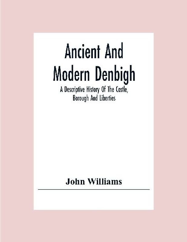 Ancient And Modern Denbigh; A Descriptive History Of The Castle, Borough And Liberties