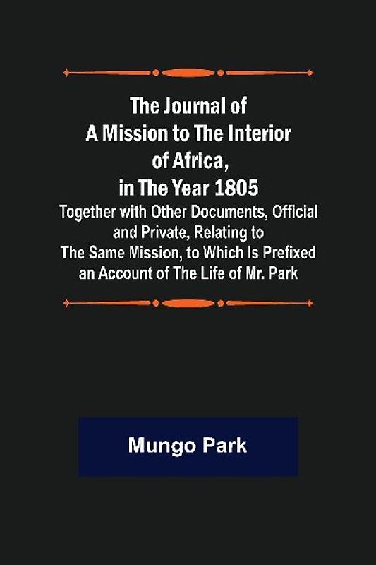 The Journal of a Mission to the Interior of Africa, in the Year 1805 ; Together with Other Documents, Official and Private, Relating to the Same Mission, to Which Is Prefixed an Account of the Life of Mr. Park