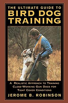 Ultimate Guide to Bird Dog Training: A Realistic Approach To Training Close-Working Gun Dogs For Tight Cover Conditions, First Edition