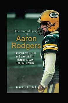 The Untold Story Of Aaron Rodgers: The Inspirational Tale Of One Of The Best Quarterbacks In Football History (INSPIRING TALES)