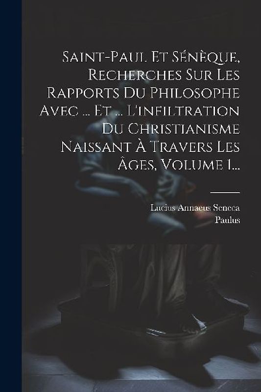 Saint-paul Et Sénèque, Recherches Sur Les Rapports Du Philosophe Avec ... Et ... L'infiltration Du Christianisme Naissant À Travers Les Âges, Volume 1