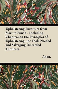 Upholstering Furniture from Start to Finish - Including Chapters on the Principles of Upholstering, the Tools Needed and Salvaging Discarded Furniture