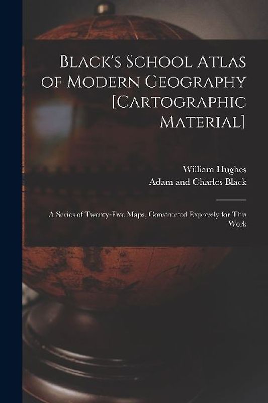 Black's School Atlas of Modern Geography [cartographic Material]: a Series of Twenty-five Maps, Constructed Expressly for This Work