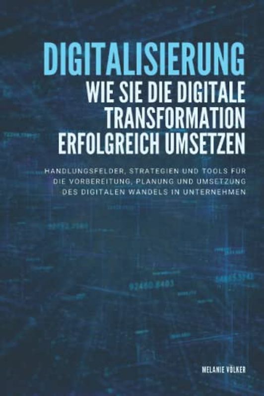 Digitalisierung: Wie Sie die digitale Transformation erfolgreich umsetzen: Handlungsfelder, Strategien und Tools für die Vorbereitung, Planung und Umsetzung des digitalen Wandels in Unternehmen