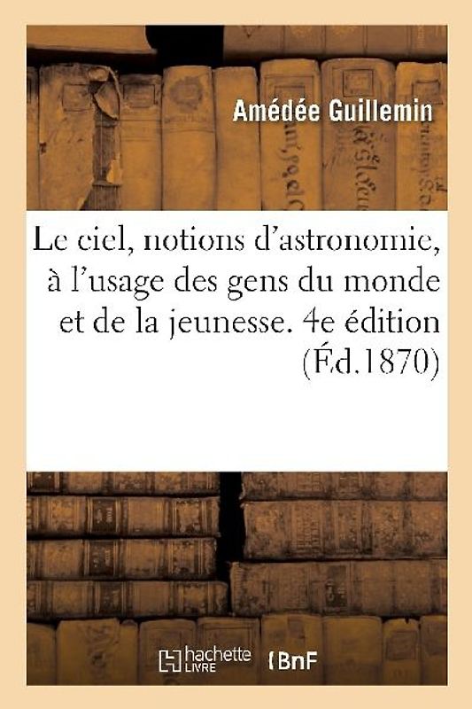 Le Ciel, Notions d'Astronomie, À l'Usage Des Gens Du Monde Et de la Jeunesse. 4e Édition