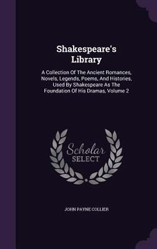 Shakespeare's Library: A Collection Of The Ancient Romances, Novels, Legends, Poems, And Histories, Used By Shakespeare As The Foundation Of