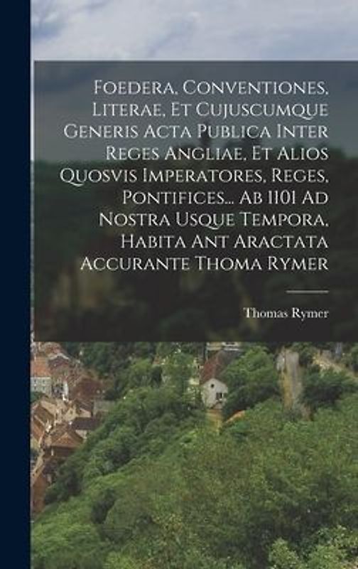 Foedera, Conventiones, Literae, Et Cujuscumque Generis Acta Publica Inter Reges Angliae, Et Alios Quosvis Imperatores, Reges, Pontifices... Ab 1101 Ad