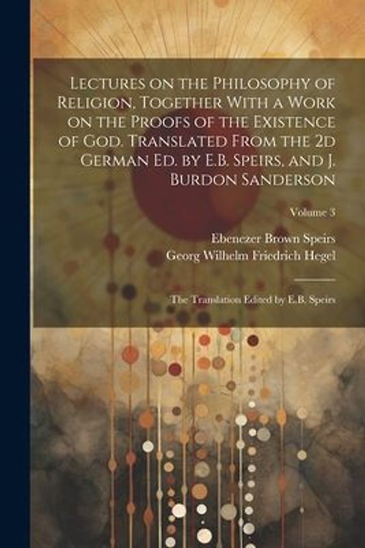 Lectures on the Philosophy of Religion, Together With a Work on the Proofs of the Existence of God. Translated From the 2d German Ed. by E.B. Speirs,