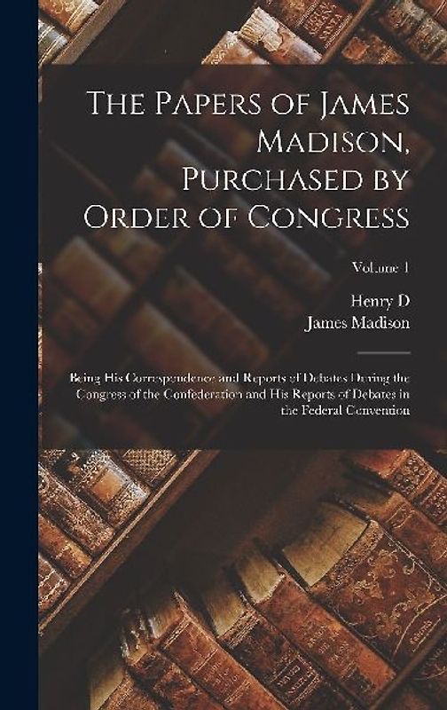 The Papers of James Madison, Purchased by Order of Congress; Being his Correspondence and Reports of Debates During the Congress of the Confederation