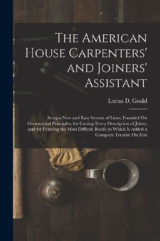 The American House Carpenters' and Joiners' Assistant: Being a New and Easy System of Lines, Founded On Geometrical Principles, for Cutting Every Desc