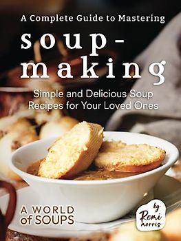 A Complete Guide to Mastering Soup-Making: Simple and Delicious Soup Recipes for Your Loved Ones (A World of Soups)