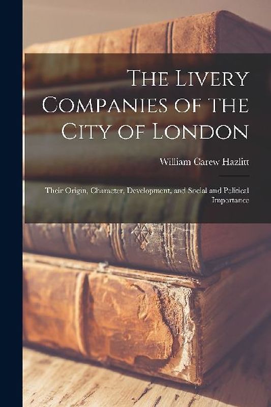 The Livery Companies of the City of London: Their Origin, Character, Development, and Social and Political Importance