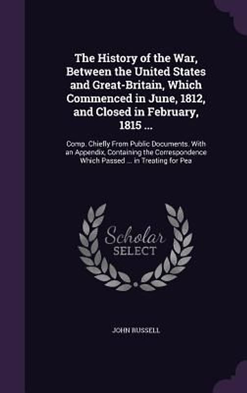 The History of the War, Between the United States and Great-Britain, Which Commenced in June, 1812, and Closed in February, 1815 ...