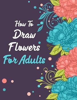 How to draw flowers for Adults: Art of Floral Illustration: A Step-by-Step Guide for Adult Artists