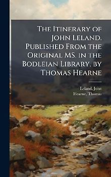 The Itinerary of John Leland. Published From the Original MS. in the Bodleian Library, by Thomas Hearne