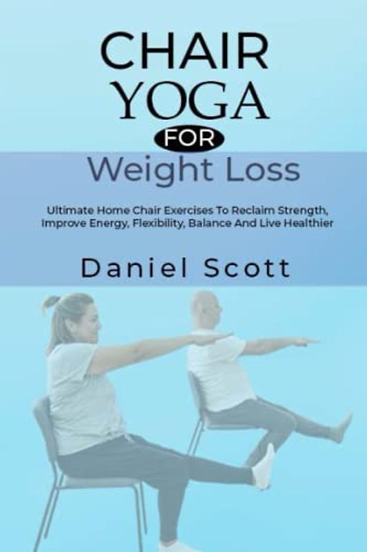 Chair Yoga for Weight Loss: Ultimate Home Chair Exercises To Reclaim Strength, Improve Energy, Flexibility, Balance And Live Healthier