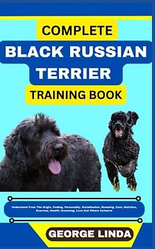 COMPLETE BLACK RUSSIAN TERRIER TRAINING BOOK: Understand From The Origin, Finding, Personality, Socialization, Breeding, Care, Nutrition, Exercise, Health, Grooming, Love And Others Inclusive