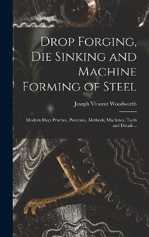 Drop Forging, die Sinking and Machine Forming of Steel; Modern Shop Practice, Processes, Methods, Machines, Tools and Details ..