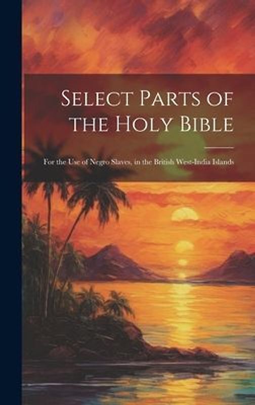 Select Parts of the Holy Bible: For the Use of Negro Slaves, in the British West-India Islands