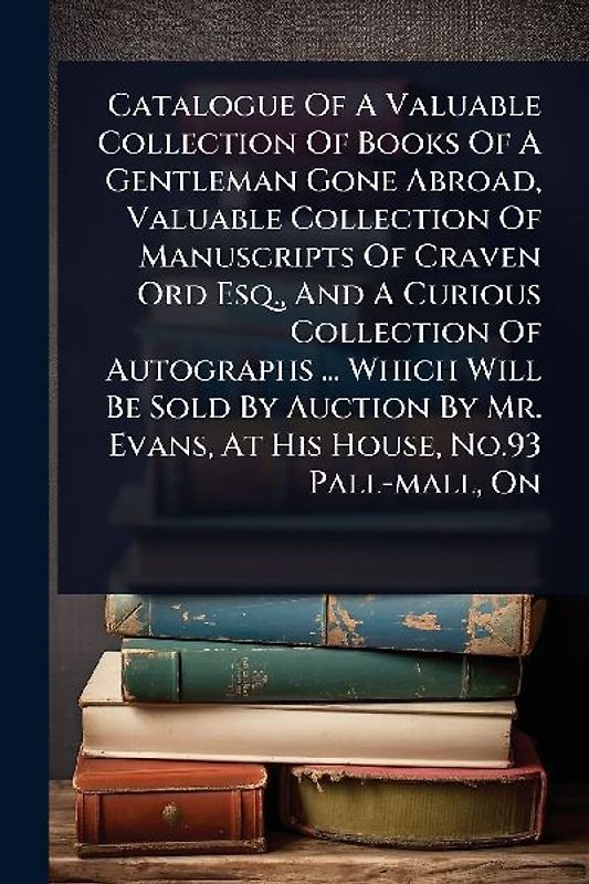 Catalogue Of A Valuable Collection Of Books Of A Gentleman Gone Abroad, Valuable Collection Of Manuscripts Of Craven Ord Esq., And A Curious Collection Of Autographs ... Which Will Be Sold By Auction By Mr. Evans, At His House, No.93 Pall-mall, On