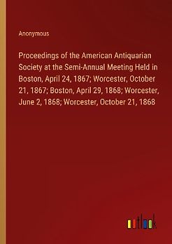 Proceedings of the American Antiquarian Society at the Semi-Annual Meeting Held in Boston, April 24, 1867; Worcester, October 21, 1867; Boston, April 29, 1868; Worcester, June 2, 1868; Worcester, October 21, 1868