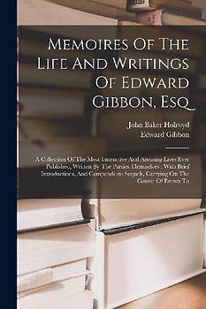Memoires Of The Life And Writings Of Edward Gibbon, Esq: A Collection Of The Most Instructive And Amusing Lives Ever Published, Written By The Parties