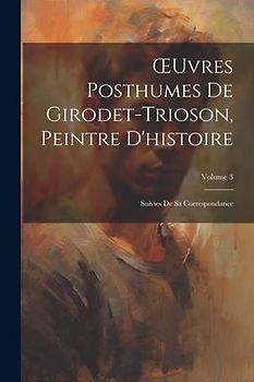 OEuvres Posthumes De Girodet-Trioson, Peintre D'histoire: Suivies De Sa Correspondance; Volume 3
