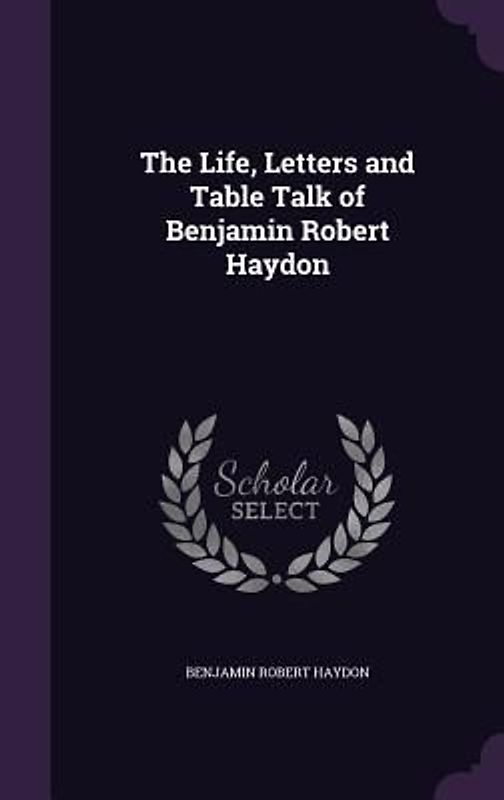 The Life, Letters and Table Talk of Benjamin Robert Haydon