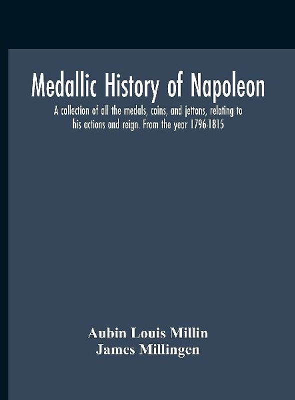 Medallic History Of Napoleon. A Collection Of All The Medals, Coins, And Jettons, Relating To His Actions And Reign. From The Year 1796-1815