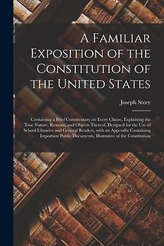 A Familiar Exposition of the Constitution of the United States: Containing a Brief Commentary on Every Clause, Explaining the True Nature, Reasons, an