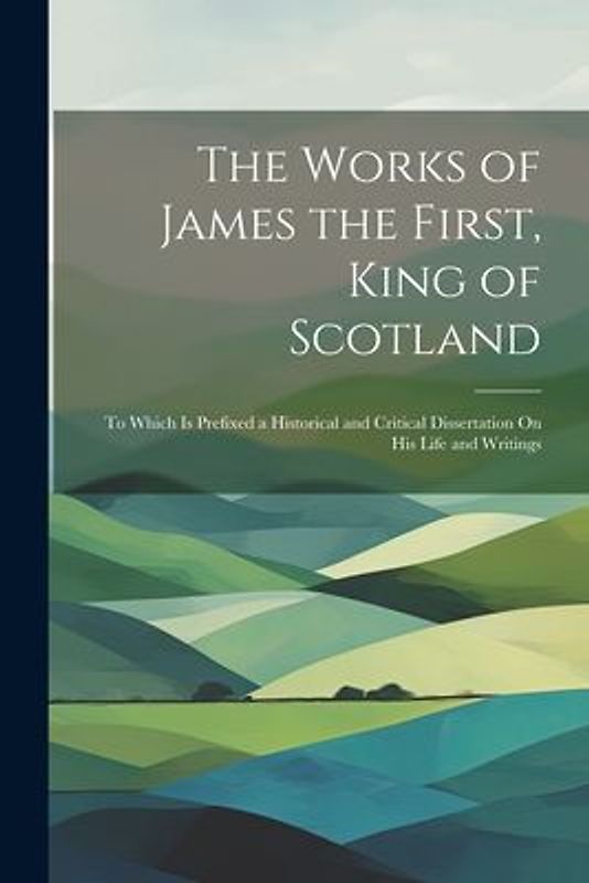 The Works of James the First, King of Scotland: To Which Is Prefixed a Historical and Critical Dissertation On His Life and Writings