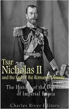 Tsar Nicholas II and the End of the Romanov Dynasty: The History of the Downfall of Imperial Russia