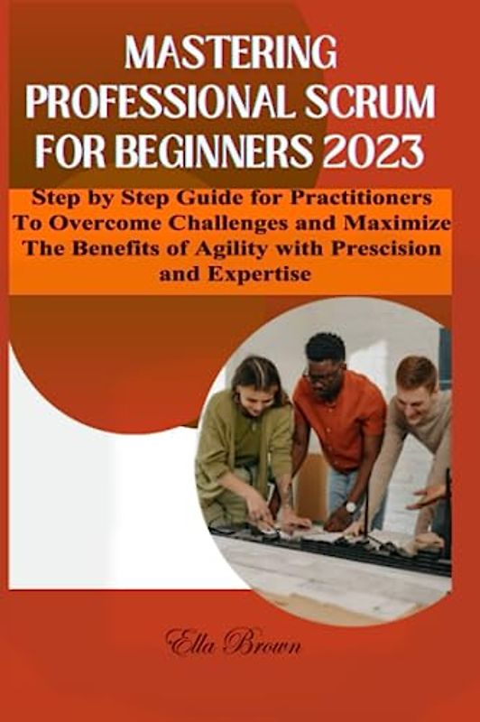MASTERING PROFESSIONAL SCRUM FOR BEGINNERS 2023: Step By Step Guide for Practitioners to Overcome Challenges and Maximize the Benefits of Agility with Precision and Expertise